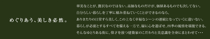 めぐりあう、美しき必然。華美なことが、贅沢なのではない。高価なものだけが、価値あるものでも決してない。自分らしい暮らしを丁寧に積み重ねていくことができるのなら、ありきたりの日常すら美しく、この上なく幸福なシーンの連続となっていくに違いない。暮らしが必要とするすべてを備える一方で、緑に心を遊ばせ、四季の風情を堪能できる。そんなゆとりある街に、偉才を放つ建築家のこだわりと美意識を全身にまとわせて・・・